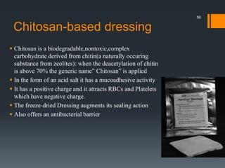 Chitosan-based dressing
 Chitosan is a biodegradable,nontoxic,complex
carbohydrate derived from chitin(a naturally occuring
substance from zeolites): when the deacetylation of chitin
is above 70% the generic name” Chitosan” is applied
 In the form of an acid salt it has a mucoadhesive activity
 It has a positive charge and it attracts RBCs and Platelets
which have negative charge.
 The freeze-dried Dressing augments its sealing action
 Also offers an antibacterial barrier
56
 