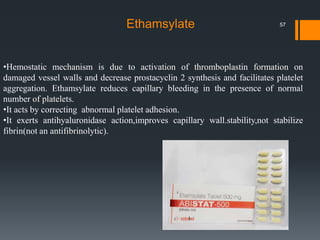 •Hemostatic mechanism is due to activation of thromboplastin formation on
damaged vessel walls and decrease prostacyclin 2 synthesis and facilitates platelet
aggregation. Ethamsylate reduces capillary bleeding in the presence of normal
number of platelets.
•It acts by correcting abnormal platelet adhesion.
•It exerts antihyaluronidase action,improves capillary wall.stability,not stabilize
fibrin(not an antifibrinolytic).
Ethamsylate 57
 