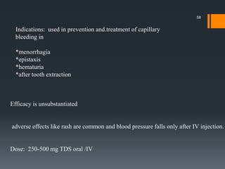 Indications: used in prevention and.treatment of capillary
bleeding in
*menorrhagia
*epistaxis
*hematuria
*after tooth extraction
Efficacy is unsubstantiated
adverse effects like rash are common and blood pressure falls only after IV injection.
Dose: 250-500 mg TDS oral /IV
58
 