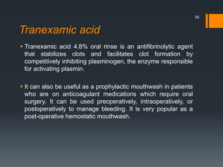 Tranexamic acid
 Tranexamic acid 4.8% oral rinse is an antifibrinolytic agent
that stabilizes clots and facilitates clot formation by
competitively inhibiting plasminogen, the enzyme responsible
for activating plasmin.
 It can also be useful as a prophylactic mouthwash in patients
who are on anticoagulant medications which require oral
surgery. It can be used preoperatively, intraoperatively, or
postoperatively to manage bleeding. It is very popular as a
post-operative hemostatic mouthwash.
59
 