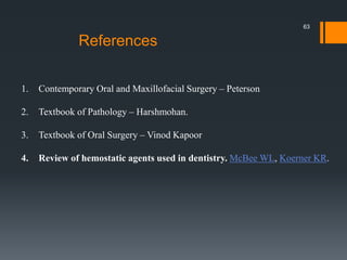 References
1. Contemporary Oral and Maxillofacial Surgery – Peterson
2. Textbook of Pathology – Harshmohan.
3. Textbook of Oral Surgery – Vinod Kapoor
4. Review of hemostatic agents used in dentistry. McBee WL, Koerner KR.
63
 