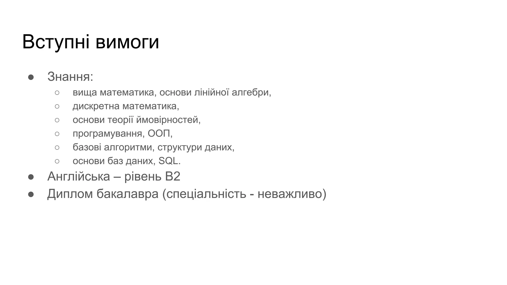 Вступні вимоги
● Знання:
○ вища математика, основи лінійної алгебри,
○ дискретна математика,
○ основи теорії ймовірностей,
○ програмування, ООП,
○ базові алгоритми, структури даних,
○ основи баз даних, SQL.
● Англійська – рівень B2
● Диплом бакалавра (спеціальність - неважливо)
 