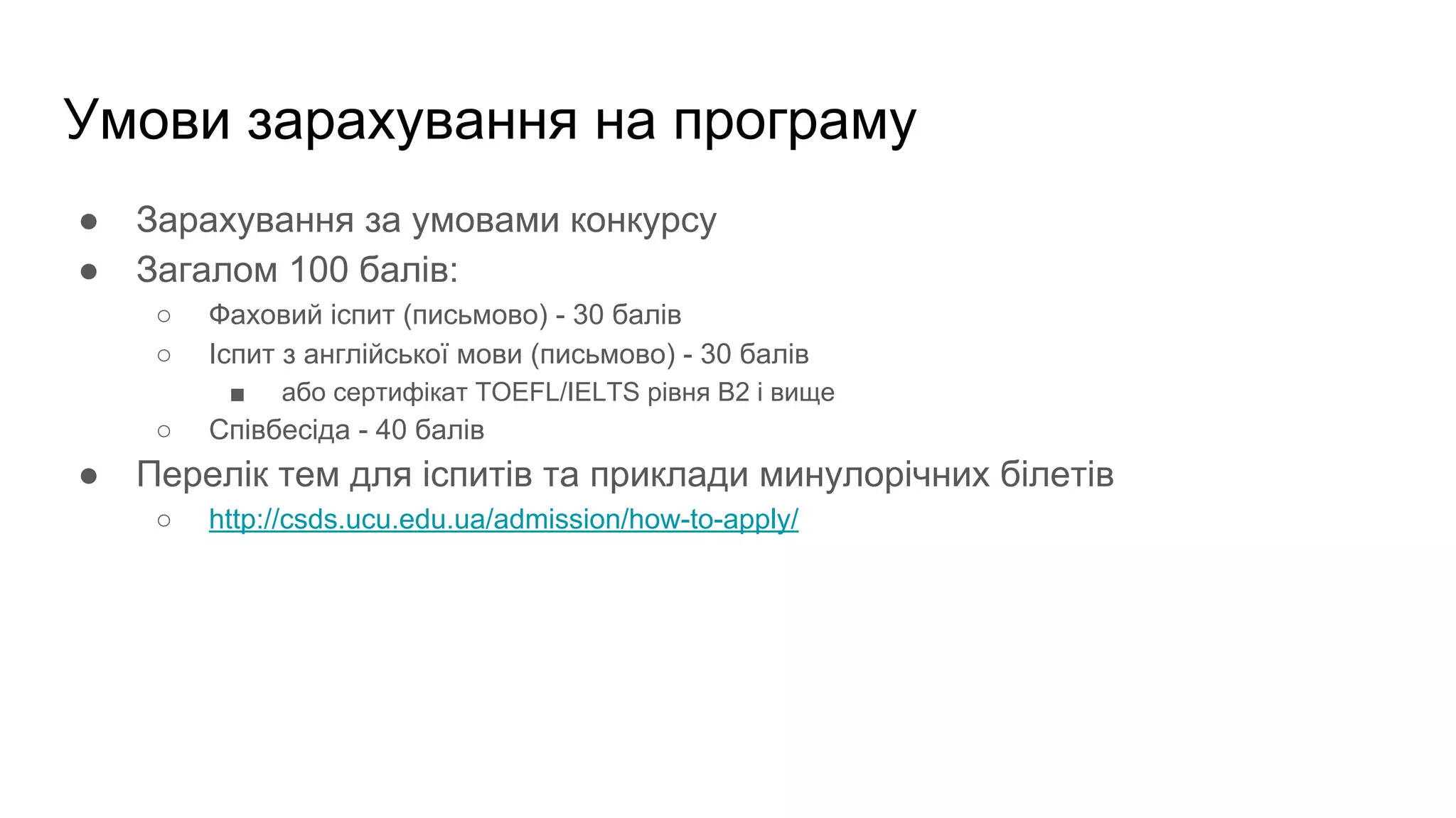 Умови зарахування на програму
● Зарахування за умовами конкурсу
● Загалом 100 балів:
○ Фаховий іспит (письмово) - 30 балів
○ Іспит з англійської мови (письмово) - 30 балів
■ або сертифікат TOEFL/IELTS рівня В2 і вище
○ Співбесіда - 40 балів
● Перелік тем для іспитів та приклади минулорічних білетів
○ http://csds.ucu.edu.ua/admission/how-to-apply/
 