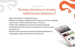 Почему регионы и почему
мобильные форматы?
Общая информация
- Люди просыпаются с мобилкой в руках
- Мобильные форматы эффективнее (CTR выше в 5-6 раз, viewability
выше 2 раза, глубина просмотра выше, CR выше)
- Низкий порог (бюджет) для запуска рекламной кампании
- Огромное количество клиентов, находящихся в поисках новых
инструментов
- Высокая отдача для ряда отраслей (продажа недвижимости,
автодилеры, туристические агентства и прочее)
 