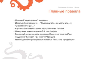 Главные правила
Рекламные форматы / Mobile
- Создавай "нерекламные" заголовки
- Используй метод совета — "Подскажу тебе, как увеличить….",
"Знаем место, где …"
- Картинка должна быть очень тесно связана с текстом
- На картинке нежелателен любой текст/цифры
- Брендируй аккуратно весь рекламный блок, а не креатив (При
поддержке "Бренда", При участии "бренда")
- На посадочной странице пиши полезный текст, а не "продающий"
 