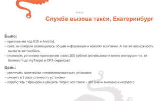 Было:
– приложения под IOS и Android,
– сайт, на котором размещалась общая информация и новости компании. А так же возможность
вызвать автомобиль.
– стоимость установки приложения около 200 рублей (использовали много инструментов, от
Контекста до myTarget и CPA-сервисов)
Кейсы
Служба вызова такси, Екатеринбург
Цель:
– увеличить количество «немотивированных» установок
– снизить в 2 раза стоимость установки
– поработать с брендом и убедить людей, что такси – это очень выгодно и недорого
 