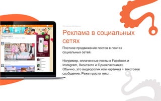 Платное продвижение постов в лентах
социальных сетей.
Например, оплаченные посты в Facebook и
Instagram, Вконтакте и Одноклассниках.
Обычно, это видеоролик или картинка + текстовое
сообщение. Реже просто текст.
Реклама в социальных
сетях
Нативные форматы
 