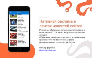 Нативная реклама в
лентах новостей сайтов
Нативные форматы
Рекламные объявления органично интегрированы в
поток контента: ТГБ, видео, карусель из нескольких
слайдов.
Объявление размещается на сайтах и в мобильных
приложениях в ленте новостей, в блоке
рекомендованных статей, внутри постов.
Пример формата:
demo.buzzoola.com
 