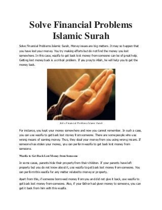 Solve Financial Problems
Islamic Surah
Solve Financial Problems Islamic Surah, Money issues are big matters. It may so happen that
you have lost your money. You try making efforts but do not find the money you lost
somewhere. In this case, wazifa to get back lost money from someone can be of great help.
Getting lost money back is a critical problem. If you pray to Allah, he will help you to get the
money back.
Solve Financial Problems Islamic Surah
For instance, you kept your money somewhere and now you cannot remember. In such a case,
you can use wazifa to get back lost money from someone. There are some people who use
wrong means of earning money. Thus, they steal your money from you using wrong means. If
someone has stolen your money, you can perform wazifa to get back lost money from
someone.
Wazifa to Get Back Lost Money from Someone
In some cases, parents hide their property from their children. If your parents have left
property but you do not know about it, use wazifa to get back lost money from someone. You
can perform this wazifa for any matter related to money or property.
Apart from this, if someone borrowed money from you and did not give it back, use wazifa to
get back lost money from someone. Also, if your father had given money to someone, you can
get it back from him with this wazifa.
 