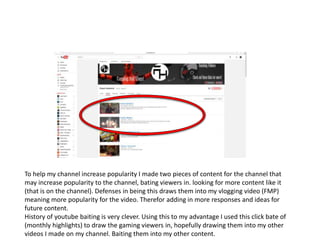 To help my channel increase popularity I made two pieces of content for the channel that
may increase popularity to the channel, bating viewers in. looking for more content like it
(that is on the channel). Defenses in being this draws them into my vlogging video (FMP)
meaning more popularity for the video. Therefor adding in more responses and ideas for
future content.
History of youtube baiting is very clever. Using this to my advantage I used this click bate of
(monthly highlights) to draw the gaming viewers in, hopefully drawing them into my other
videos I made on my channel. Baiting them into my other content.
 