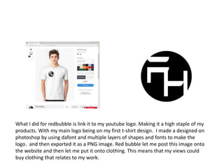 What I did for redbubble is link it to my youtube logo. Making it a high staple of my
products. With my main logo being on my first t-shirt design. I made a designed on
photoshop by using dafont and multiple layers of shapes and fonts to make the
logo. and then exported it as a PNG image. Red bubble let me post this image onto
the website and then let me put it onto clothing. This means that my views could
buy clothing that relates to my work.
 