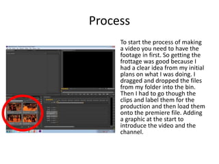 Process
To start the process of making
a video you need to have the
footage in first. So getting the
frottage was good because I
had a clear idea from my initial
plans on what I was doing. I
dragged and dropped the files
from my folder into the bin.
Then I had to go though the
clips and label them for the
production and then load them
onto the premiere file. Adding
a graphic at the start to
introduce the video and the
channel.
 