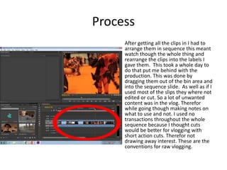 Process
After getting all the clips in I had to
arrange them in sequence this meant
watch though the whole thing and
rearrange the clips into the labels I
gave them. This took a whole day to
do that put me behind with the
production. This was done by
dragging them out of the bin area and
into the sequence slide. As well as if I
used most of the slips they where not
edited or cut. So a lot of unwanted
content was in the vlog. Therefor
while going though making notes on
what to use and not. I used no
transactions throughout the whole
sequence because I thought cuts
would be better for vlogging with
short action cuts. Therefor not
drawing away interest. These are the
conventions for raw vlogging.
 