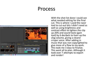 Process
With the shot list done I could see
what needed editing for the final
cut. This is where I used the razor
tool to cut out bits I didn’t need as
well as using brightness and
contrast effect to lighten the clip
up 20% and sound tools (gain
tool) by 6 decibels to liven up the
vlog volume, giving a clearer
crisper voice. After adding in
music that was non copyrighted to
give more of a flow to my work.
This took me 3 days to finalize.
This went all to plan. Although it
took over 7 attempts to export
and render!
 