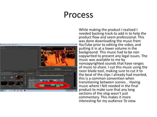 Process
While making the product I realized I
needed backing track to add in to help the
product flow and seem professional. This
was done downloading the music from
YouTube prior to editing the video, and
putting it in at a lower volume in the
background. This music had to be non
copywrited to prevent any legal issues. The
music was available to me by
noncopyrighted sounds that have ranges
of music to share. I cut this music using the
razor blade tool, making sure to cut it to
the beat of the clips I already had inserted,
this is a common convention when
transitioning between scenes. . Having
music where I felt needed in the final
product to make sure that any long
sections of the vlog wasn’t just
commentary. This makes it more
interesting for my audience To view.
 