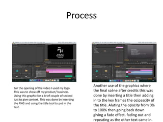 Process
For the opening of the video I used my logo.
This was to show off my product/ business.
Using this graphic for a brief couple of second
just to give context. This was done by inserting
the PNG and using the title tool to put in the
text.
Another use of the graphics where
the final scène after credits this was
done by inserting a title then adding
in to the key frames the ocipascity of
the title. Aluting the opacity from 0%
to 100% then going back down
giving a fade effect. fading out and
repeating as the other text came in.
 