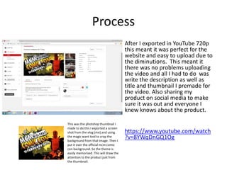 Process
After I exported in YouTube 720p
this meant it was perfect for the
website and easy to upload due to
the diminutions. This meant it
there was no problems uploading
the video and all I had to do was
write the description as well as
title and thumbnail I premade for
the video. Also sharing my
product on social media to make
sure it was out and everyone I
knew knows about the product.
https://www.youtube.com/watch
?v=8YWqDnGQ1Og
This was the photshop thumbnail I
made to do this I exported a screen
shot from the vlog (me) and using
the magic want tool to crop the
background from that image. Then I
put it over the official mcm comic
con background. So the theme is
easily memorised. This will draw the
attention to the product just from
the thumbnail.
 