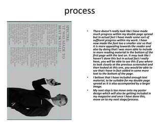process
• There doesn’t really look like I have made
much progress within my double page spread
but in actual fact I have made some sort of
sufficent progress within my work. I have
now made the font too a smaller size so that
it is more appealing towards the reader and
also by doing that I was more able to include
in more reading material in the bottom of the
first page with the text on. It may look like I
haven’t done this but in actual fact I really
have, you will be able to see this if you where
to look closely at the previous screenshot and
then looked at this one, you would be able to
see that I have in fact added in some more
text to the bottom of the page.
• I believe that I have included enough text
material, to be suitable for my double page
spread as it is also accompanied by a larger
image.
• My next step is too move onto my poster
design which will also be getting included in
my magazine and once I have done this,
move on to my next stage/process.
 