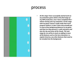 process
• At this stage I have successfully started work on
my animation game which is the final stage of
my FMP production, once I have completed this I
will be moving onto my evaluation. At this stage
with my game I haven’t really made that much
progress within it, in fact I have only actually put
in some of the background features to my game
and they are they ground i.e. path and grass and
also the sky and some of the clouds. The next
stage for me will be to work on adding in more
of the features such as the hero characters i.e.
captain America, any other features that need to
be included into the background.
 