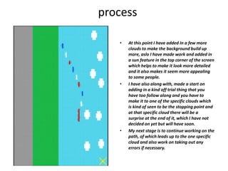 process
• At this point I have added In a few more
clouds to make the background build up
more, aslo I have made work and added in
a sun feature in the top corner of the screen
which helps to make it look more detailed
and it also makes it seem more appealing
to some people.
• I have also along with, made a start on
adding in a kind off trial thing that you
have too follow along and you have to
make it to one of the specific clouds which
is kind of seen to be the stopping point and
at that specific cloud there will be a
surprise at the end of it, which I have not
decided on yet but will have soon.
• My next stage is to continue working on the
path, of which leads up to the one specific
cloud and also work on taking out any
errors if necessary.
 