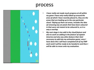 process
• I have really not made much progress at all within
my game I have only really tidied up around the
area of which I have recently placed in, they are the
areas that are leading up to the one particular
cloud. Tidying up them set areas, includes the idea
of removing any set pixels that have been coloured
in that were not meant to be coloured in, so in a
way a overlap.
• My next stage is too add in the cloud feature and
also to work on adding in the feature of captain
America and also any other feature that I feel
necessary to add into my animation game, once I
have done this I will have completed all of my FMP
work and it will be ready to be handed in and then I
will be able to move onto my evaluation.
 