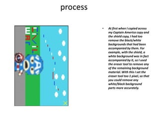 process
• At first when I copied across
my Captain America copy and
the shield copy, I had too
remove the black/white
backgrounds that had been
accompanied by them. For
example, with the shield, a
white background was in fact
accompanied by it, so I used
the eraser tool to remove any
of the remaining background
material. With this I set the
eraser tool too 1 pixel, so that
you could remove any
white/black background
parts more accurately.
 