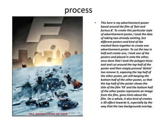 process
• This here is my advertisement poster
based around the film of ‘fast and
furious 8’. To create this particular style
of advertisement poster, I took the idea
of taking two already existing, but
different posters and kind of like
mashed them together to create one
advertisement poster. To cut the two in
half and create one, I took one of the
posters and placed in onto the other,
once done that I took the polygon lasso
tool and cut around the top half of the
poster and then simply pressed ‘delete’
too remove it, exposing the top half of
the other poster, yet still keeping the
bottom half of the other poster, so that
the top half of the poster shows the
title of the film ‘F8’ and the bottom half
of the other poster represents an image
from the film, gives hints about the
film. On a whole, it also kind of creates
a 3D effect towards it, especially by the
way that the two backgrounds overlap.
 