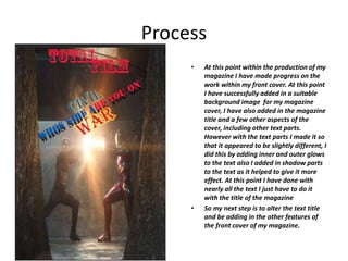 Process
• At this point within the production of my
magazine I have made progress on the
work within my front cover. At this point
I have successfully added in a suitable
background image for my magazine
cover, I have also added in the magazine
title and a few other aspects of the
cover, including other text parts.
However with the text parts I made it so
that it appeared to be slightly different, I
did this by adding inner and outer glows
to the text also I added in shadow parts
to the text as it helped to give it more
effect. At this point I have done with
nearly all the text I just have to do it
with the title of the magazine
• So my next step is to alter the text title
and be adding in the other features of
the front cover of my magazine.
 