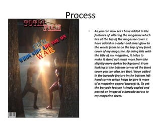Process
• As you can now see I have added In the
features of altering the magazine which
lies at the top of the magazine cover. I
have added in a outer and inner glow to
the words from lie on the top of my front
cover of my magazine. By doing this with
the title of my magazine, it helps to
make it stand out much more from the
slightly more darker background. From
looking at the bottom corner of the front
cover you can also see that I have added
in the barcode feature in the bottom left
hand corner which helps to give it more
of a magazine appeal towards it. To get
the barcode feature I simply copied and
pasted an image of a barcode across to
my magazine cover.
 