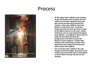 Process
• At this stage I have added in ruler margins
to give the border sense of where the text
needs to in and also represents were the
text cannot overlap and go beyond the
margins. I have also added in more text
features to the front cover. To do this I
simply used the text tool, but when it came
to the effects that are on the text I added
in features such as outer glow/inner glow/
drop shadow , such affects as these helps to
make the text stand out from the
background. To be able to access the
features of this magazine I simply right
clicked on the selected text section and a
drop down menu appeared and became
able to select these effects.
• Due to the fact that I added in the ruler
margins around the edges of my front cover
I had to over around the text in some places
so that it didn’t overlap into the set text
margins.
 