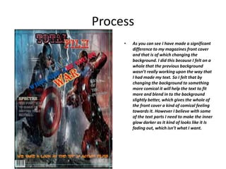 Process
• As you can see I have made a significant
difference to my magazines front cover
and that is of which changing the
background. I did this because I felt on a
whole that the previous background
wasn’t really working upon the way that
I had made my text. So I felt that by
changing the background to something
more comical it will help the text to fit
more and blend in to the background
slightly better, which gives the whole of
the front cover a kind of comical feeling
towards it. However I believe with some
of the text parts I need to make the inner
glow darker as it kind of looks like it Is
fading out, which isn’t what I want.
 