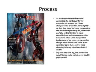 Process
• At this stage I believe that I have
completed the front cover for my
magazine. As you can see I have
changed some of the text parts slightly
so that they stand out more compared to
the actual background of the front cover
and also so that the text is more
readable from a distance compared to
how it was when I first changed the
background of my cover . In my opinion
though I still believe that there is still
some text parts that I believe need
changing/altering slightly so that it is
visible.
• My next step with my final production
would be too make a start on my double
page spread.
 