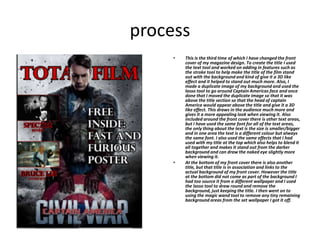 process
• This is the third time of which I have changed the front
cover of my magazine design. To create the title I used
the text tool and worked on adding in features such as
the stroke tool to help make the title of the film stand
out with the background and kind of give it a 3D like
effect and it helped to stand out much more. Also, I
made a duplicate image of my background and used the
lasso tool to go around Captain Americas face and once
done that I moved the duplicate image so that it was
above the title section so that the head of captain
America would appear above the title and give it a 3D
like effect. This draws in the audience much more and
gives it a more appealing look when viewing it. Also
included around the front cover there is other text areas,
but I have used the same font for all of the text areas,
the only thing about the text is the size is smaller/bigger
and in one area the text is a different colour but always
the same font. I also used the same effects that I had
used with my title at the top which also helps to blend it
all together and makes it stand out from the darker
background and can draw the naked eye slightly more
when viewing it.
• At the bottom of my front cover there is also another
title, but that title is in association and links to the
actual background of my front cover. However the title
at the bottom did not come as part of the background I
had too source it from a different wallpaper and I used
the lasso tool to draw round and remove the
background, just keeping the title. I then went on to
using the magic wand tool to remove any tiny remaining
background areas from the set wallpaper I got it off.
 