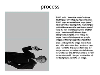 process
At this point I have now moved onto my
double page spread of my magazine cover.
At this stage with my double page spread I
have worked on adding in the ruler margins
so that I know were the text should go and
were the text cannot overlap into another
area. I have also added in one large
background image to cover one of the
pages, I sourced the image from google
images and I simply copied and pasted it.
Once I had copied the image across there
was still a white area that I needed to cover
up so I used the drip tool and selected the
image area and once done that I clicked on
the white area and it transformed to the set
background and it changed to the colour of
the background from the set image.
 