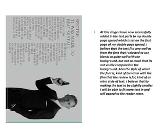 • At this stage I have now successfully
added in the text parts to my double
page spread which is set on the first
page of my double page spread. I
believe that the text fits very well as
from the font that I selected to use
blends in quite well with the
background, but not so much that its
not visible compared to the
background. Also the style of which
the font is, kind of blends in with the
film that the review is for, kind of an
retro style of text. I believe that by
making the text to be slightly smaller
I will be able to fit more text in and
will appeal to the reader more.
 