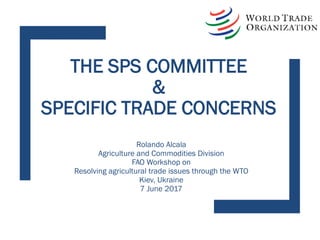 THE SPS COMMITTEE
&
SPECIFIC TRADE CONCERNS
Rolando Alcala
Agriculture and Commodities Division
FAO Workshop on
Resolving agricultural trade issues through the WTO
Kiev, Ukraine
7 June 2017
 