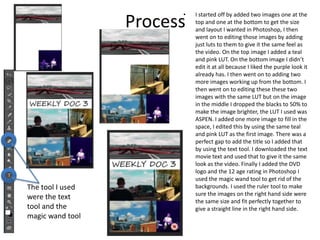 Process
• I started off by added two images one at the
top and one at the bottom to get the size
and layout I wanted in Photoshop, I then
went on to editing those images by adding
just luts to them to give it the same feel as
the video. On the top image I added a teal
and pink LUT. On the bottom image I didn’t
edit it at all because I liked the purple look it
already has. I then went on to adding two
more images working up from the bottom. I
then went on to editing these these two
images with the same LUT but on the image
in the middle I dropped the blacks to 50% to
make the image brighter, the LUT I used was
ASPEN. I added one more image to fill in the
space, I edited this by using the same teal
and pink LUT as the first image. There was a
perfect gap to add the title so I added that
by using the text tool. I downloaded the text
movie text and used that to give it the same
look as the video. Finally I added the DVD
logo and the 12 age rating in Photoshop I
used the magic wand tool to get rid of the
backgrounds. I used the ruler tool to make
sure the images on the right hand side were
the same size and fit perfectly together to
give a straight line in the right hand side.
The tool I used
were the text
tool and the
magic wand tool
 