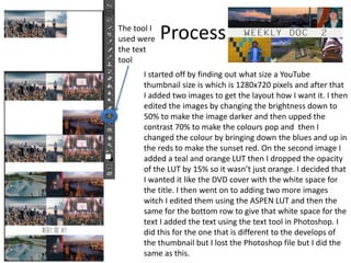 Process
I started off by finding out what size a YouTube
thumbnail size is which is 1280x720 pixels and after that
I added two images to get the layout how I want it. I then
edited the images by changing the brightness down to
50% to make the image darker and then upped the
contrast 70% to make the colours pop and then I
changed the colour by bringing down the blues and up in
the reds to make the sunset red. On the second image I
added a teal and orange LUT then I dropped the opacity
of the LUT by 15% so it wasn’t just orange. I decided that
I wanted it like the DVD cover with the white space for
the title. I then went on to adding two more images
witch I edited them using the ASPEN LUT and then the
same for the bottom row to give that white space for the
text I added the text using the text tool in Photoshop. I
did this for the one that is different to the develops of
the thumbnail but I lost the Photoshop file but I did the
same as this.
The tool I
used were
the text
tool
 