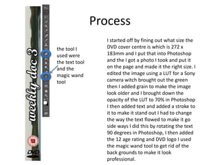 Process
I started off by fining out what size the
DVD cover centre is which is 272 x
183mm and I put that into Photoshop
and the I got a photo I took and put it
on the page and made it the right size. I
edited the image using a LUT for a Sony
camera witch brought out the green
then I added grain to make the image
look older and I brought down the
opacity of the LUT to 70% in Photoshop
I then added text and added a stroke to
it to make it stand out I had to change
the way the text flowed to make it go
side ways I did this by rotating the text
90 degrees in Photoshop, I then added
the 12 age rating and DVD logo I used
the magic wand tool to get rid of the
back grounds to make it look
professional.
the tool I
used were
the text tool
and the
magic wand
tool
 