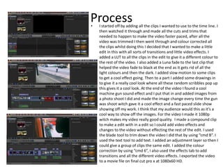 Process• I started off by adding all the clips I wanted to use to the time line. I
then watched it through and made all the cuts and trims that
needed to happen to make the video faster paced, after all the
video was trimmed I then went through and colour corrected all
the clips whilst doing this I decided that I wanted to make a little
edit in this with all sorts of transitions and little video effects. I
added a LUT to all the clips in the edit to give it a different colour to
the rest of the video. I also added a Luna fade to the last clip that
helped the video fade to black at the end as it gets rid of all the
light colours and then the dark. I added slow motion to some clips
to get a cool effect going. Then to a part I added some drawings in
to give it a really cool look where all these random scribbles pop up
this gives it a cool look. At the end of the video I found a cool
machine gun sound effect and I put that in and added images from
a photo shoot I did and made the image change every time the gun
was shoot witch gave it a cool effect and a fast paced slide show
showing off my work. I think that my audience would this as it’s a
cool way to show off the images. For the video I made it 1080p
witch makes my video really good quality. I made a compound clip
to make a edit with in a edit so I could add video effects and
changes to the video without effecting the rest of the edit. I used
the blade tool to trim down the video I did that by using “cmd B”. I
used the text tool to add text. I added an adjustment layer so then I
could give a group of clips the same edit. I added the colour
correction by using “cmd 6”, I also used the effects tab to add
transitions and all the different video effects. I exported the video
to a movie file on final cut pro x at 1080x60 HD.
 