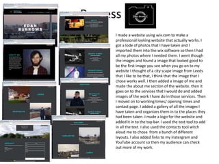 Process
I made a website using wix.com to make a
professional looking website that actually works. I
got a lode of photos that I have taken and I
imported them into the wix software so then I had
all my photos where I needed them. I went though
the images and found a image that looked good to
be the first image you see when you go on to my
website I thought of a city scape image from Leeds
that I like to be that, I think that the image that I
chose works well. I then added a image of me and
made the about me section of the website. then it
goes on to the services that I would do and added
images of the work I have do in those services. Then
I moved on to working times/ opening times and
contact page. I added a gallery of all the images I
have taken and organizes them in to the places they
had been taken. I made a logo for the website and
added it in to the top bar. I used the text tool to add
in all the text. I also used the contacts tool witch
aloud me to chose from a bunch of different
layouts. I also added links to my instergram and
YouTube account so then my audience can check
out more of my work.
 