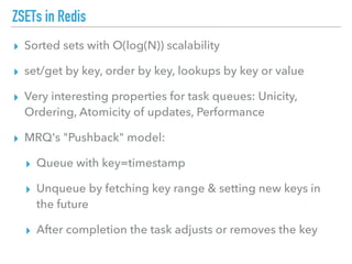 ZSETs in Redis
▸ Sorted sets with O(log(N)) scalability
▸ set/get by key, order by key, lookups by key or value
▸ Very interesting properties for task queues: Unicity,
Ordering, Atomicity of updates, Performance
▸ MRQ's "Pushback" model:
▸ Queue with key=timestamp
▸ Unqueue by fetching key range & setting new keys in
the future
▸ After completion the task adjusts or removes the key
 