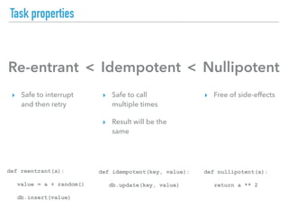 Task properties
Re-entrant Idempotent Nullipotent< <
▸ Safe to interrupt
and then retry
▸ Safe to call
multiple times
▸ Result will be the
same
▸ Free of side-effects
def reentrant(a):
value = a + random()
db.insert(value)
def idempotent(key, value):
db.update(key, value)
def nullipotent(a):
return a ** 2
 
