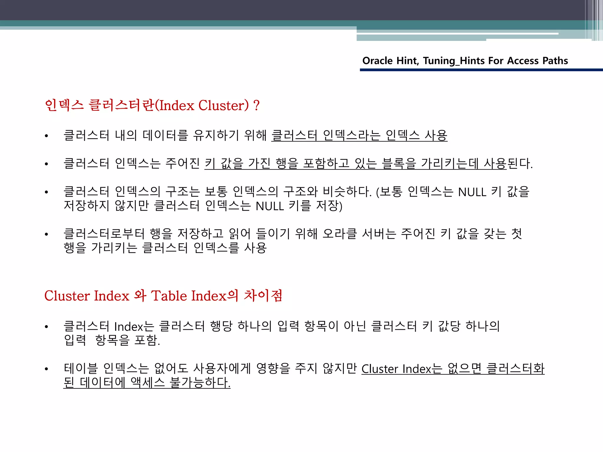 Oracle Hint, Tuning_Hints For Access Paths
인덱스 클러스터란(Index Cluster) ?
• 클러스터 내의 데이터를 유지하기 위해 클러스터 인덱스라는 인덱스 사용
• 클러스터 인덱스는 주어진 키 값을 가진 행을 포함하고 있는 블록을 가리키는데 사용된다.
• 클러스터 인덱스의 구조는 보통 인덱스의 구조와 비슷하다. (보통 인덱스는 NULL 키 값을
저장하지 않지만 클러스터 인덱스는 NULL 키를 저장)
• 클러스터로부터 행을 저장하고 읽어 들이기 위해 오라클 서버는 주어진 키 값을 갖는 첫
행을 가리키는 클러스터 인덱스를 사용
Cluster Index 와 Table Index의 차이점
• 클러스터 Index는 클러스터 행당 하나의 입력 항목이 아닌 클러스터 키 값당 하나의
입력 항목을 포함.
• 테이블 인덱스는 없어도 사용자에게 영향을 주지 않지만 Cluster Index는 없으면 클러스터화
된 데이터에 액세스 불가능하다.
 