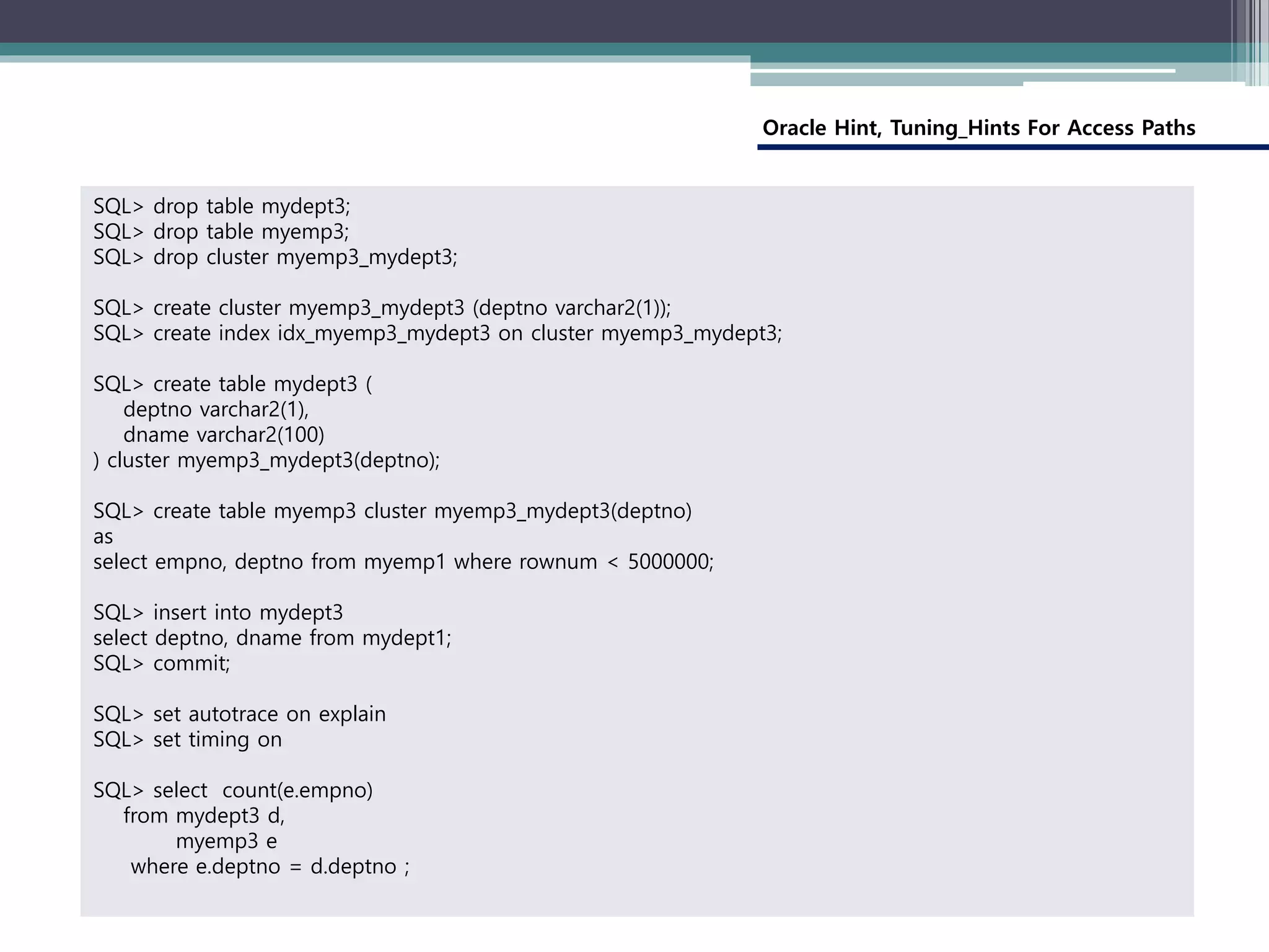 Oracle Hint, Tuning_Hints For Access Paths
SQL> drop table mydept3;
SQL> drop table myemp3;
SQL> drop cluster myemp3_mydept3;
SQL> create cluster myemp3_mydept3 (deptno varchar2(1));
SQL> create index idx_myemp3_mydept3 on cluster myemp3_mydept3;
SQL> create table mydept3 (
deptno varchar2(1),
dname varchar2(100)
) cluster myemp3_mydept3(deptno);
SQL> create table myemp3 cluster myemp3_mydept3(deptno)
as
select empno, deptno from myemp1 where rownum < 5000000;
SQL> insert into mydept3
select deptno, dname from mydept1;
SQL> commit;
SQL> set autotrace on explain
SQL> set timing on
SQL> select count(e.empno)
from mydept3 d,
myemp3 e
where e.deptno = d.deptno ;
 