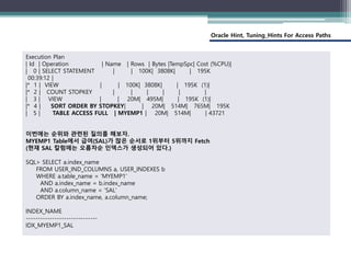 Oracle Hint, Tuning_Hints For Access Paths
Execution Plan
| Id | Operation | Name | Rows | Bytes |TempSpc| Cost (%CPU)|
| 0 | SELECT STATEMENT | | 100K| 3808K| | 195K
00:39:12 |
|* 1 | VIEW | | 100K| 3808K| | 195K (1)|
|* 2 | COUNT STOPKEY | | | | | |
| 3 | VIEW | | 20M| 495M| | 195K (1)|
|* 4 | SORT ORDER BY STOPKEY| | 20M| 514M| 765M| 195K
| 5 | TABLE ACCESS FULL | MYEMP1 | 20M| 514M| | 43721
이번에는 순위와 관련된 질의를 해보자.
MYEMP1 Table에서 급여(SAL)가 많은 순서로 1위부터 5위까지 Fetch
(현재 SAL 칼럼에는 오름차순 인덱스가 생성되어 있다.)
SQL> SELECT a.index_name
FROM USER_IND_COLUMNS a, USER_INDEXES b
WHERE a.table_name = 'MYEMP1'
AND a.index_name = b.index_name
AND a.column_name = 'SAL'
ORDER BY a.index_name, a.column_name;
INDEX_NAME
------------------------------
IDX_MYEMP1_SAL
 