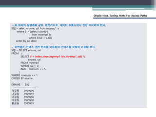 Oracle Hint, Tuning_Hints For Access Paths
-- 위 쿼리와 실행계획 같다. 마찬가지로 데이터 추출시까지 한참 기다려야 한다.
SQL> select ename, sal from myemp1 a
where 5 > (select count(*)
from myemp1 b
where b.sal > a.sal)
order by sal desc;
-- 이번에는 인덱스 관련 힌트를 이용하여 인덱스를 적절히 이용해 보자.
SQL> SELECT ename, sal
FROM (
SELECT /*+ index_desc(myemp1 idx_myemp1_sal) */
ename, sal
FROM myemp1
WHERE sal > 0
AND rownum <= 5
)
WHERE rownum >= 1
ORDER BY ename
ENAME SAL
-----------------------
가길동 5999999
나길동 5999997
다길동 5999996
마길동 5999998
홍길동 5999995
 