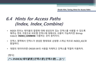 Oracle Hint, Tuning_Hints For Access Paths
6.4 Hints for Access Paths
(Index, Index_Combine)
• INDEX 힌트는 테이블의 칼럼에 대해 생성되어 있는 인덱스를 사용할 수 있도록
해주는 힌트 구문으로 비트맵 인덱스에 대해서도 사용이 가능하지만 Bitmap
Index는 INDEX_COMBINE 사용하는 것이 원칙이다.
• 인덱스 영역에서 인덱스가 생성된 형태대로 순방향 스캐닝 하므로 INDEX_ASC와
동일하다.
• 대량의 데이터라면 ORDER BY의 사용을 자제하고 인덱스를 적절히 이용하자.
/*+ INDEX(테이블명 [인덱스명 [인덱스명] … ]) */
[형식]
 