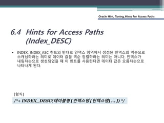 Oracle Hint, Tuning_Hints For Access Paths
6.4 Hints for Access Paths
(Index_DESC)
• INDEX, INDEX_ASC 힌트의 반대로 인덱스 영역에서 생성된 인덱스의 역순으로
스캐닝하라는 의미로 데이터 값을 역순 정렬하라는 의미는 아니다. 인덱스가
내림차순으로 생성되었을 때 이 힌트를 사용한다면 데이터 값은 오름차순으로
나타나게 된다.
/*+ INDEX_DESC(테이블명 [인덱스명 [인덱스명] … ]) */
[형식]
 