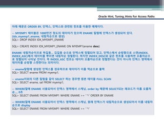 Oracle Hint, Tuning_Hints For Access Paths
아래 예문은 ORDER BY, 인덱스, 인덱스와 관련된 힌트를 이용한 예제이다.
-- MYEMP1 테이블은 1000만건 정도의 데이터가 있으며 ENAME 칼럼에 인덱스가 생성되어 있다.
(idx_myemp1_ename, 내림차순으로 생성)
SQL> DROP INDEX IDX_MYEMP1_ENAME
SQL> CREATE INDEX IDX_MYEMP1_ENAME ON MYEMP1(ename desc)
ENAME 내림차순이므로 하길동... 김길동 순으로 인덱스에 정렬되어 있고, 인덱스에서 순방향으로 스캔(INDEX,
INDEX_ASC)해서 데이터를 뿌리면 내림차순 정렬된다. 하지만 INDEX_DESC와 같은 힌트를 사용하면 오름차순으
로 정렬되어 나타날 것이다. 즉 INDEX_ASC 힌트는 데이터 오름차순으로 정렬한다는 것이 아니라 인덱스 영역에서
데이터를 순방향 스캔한다는 의미이다.
-- ename칼럼에 생성된 인덱스를 경유하므로 데이터가 이름 역순으로 출력
SQL> SELECT ename FROM myemp1;
-- ename이외의 다른 칼럼을 같이 SELECT 하는 경우엔 원본 테이블 FULL SCAN
SQL> SELECT ename, sal FROM myemp1;
-- WHERE절에 ENAME 사용되어서 인덱스 영역에서 스캐닝, order by 때문에 SELECT되는 레코드가 이름 오름차
순..., 0초
SQL> SELECT ENAME FROM MYEMP1 WHERE ENAME >= 'ㄱ' ORDER BY ENAME
-- WHERE절에 ENAME 사용되어서 인덱스 영역에서 스캐닝, 원래 인덱스가 내림차순으로 생성되어서 이름 내림차
순으로 display
SQL> SELECT ENAME FROM MYEMP1 WHERE ENAME >= 'ㄱ'
 